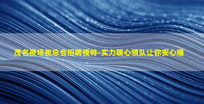 茂名夜场夜总会招聘模特-实力暖心领队让你安心赚